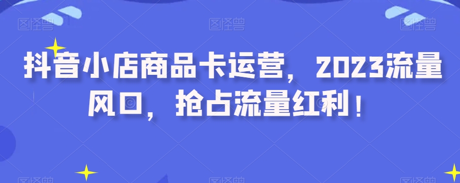 抖音小店商品卡运营，2023流量风口，抢占流量红利！-16888副业资讯