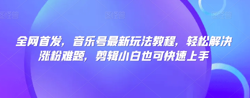 全网首发，音乐号最新玩法教程，轻松解决涨粉难题，剪辑小白也可快速上手-16888副业资讯