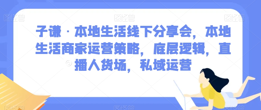 子谦·本地生活线下分享会，本地生活商家运营策略，底层逻辑，直播人货场，私域运营-16888副业资讯