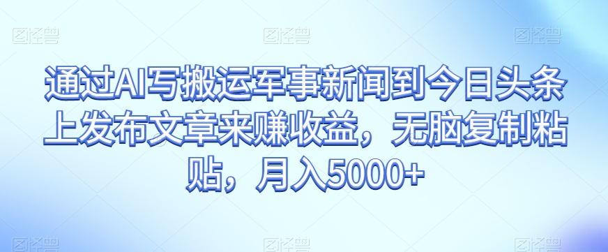 通过AI写搬运军事新闻到今日头条上发布文章来赚收益，无脑复制粘贴，月入5000+【揭秘】-16888副业资讯
