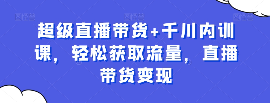 超级直播带货+千川内训课，轻松获取流量，直播带货变现-16888副业资讯