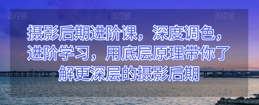 摄影后期进阶课，深度调色，进阶学习，用底层原理带你了解更深层的摄影后期-16888副业资讯
