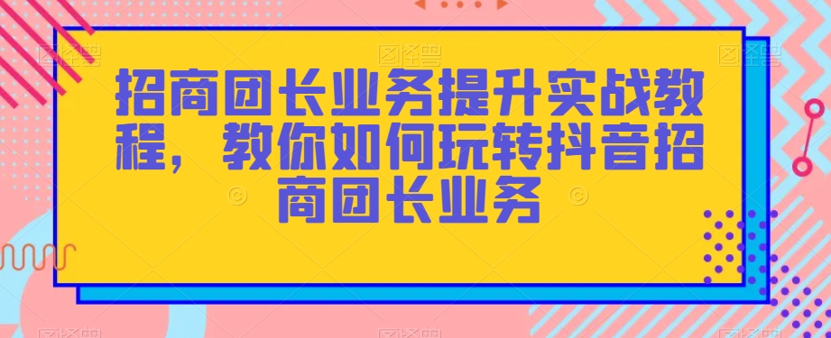 招商团长业务提升实战教程，教你如何玩转抖音招商团长业务-16888副业资讯