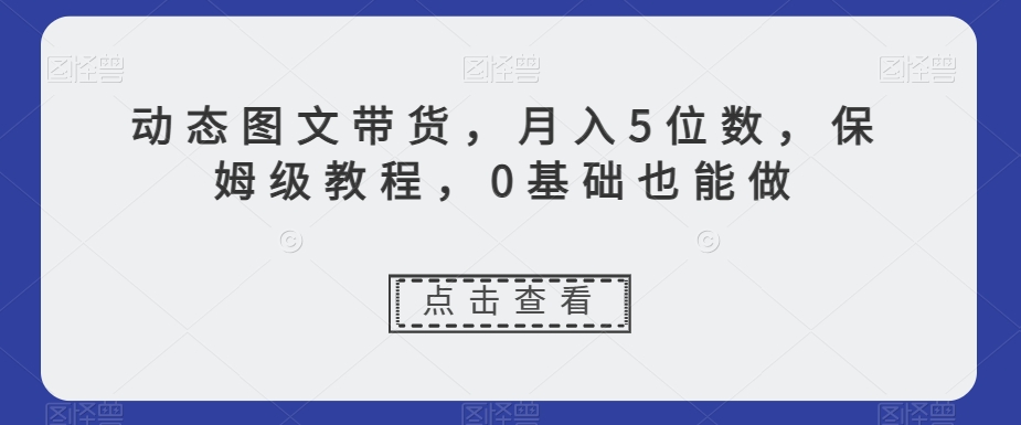 动态图文带货，月入5位数，保姆级教程，0基础也能做【揭秘】-16888副业资讯