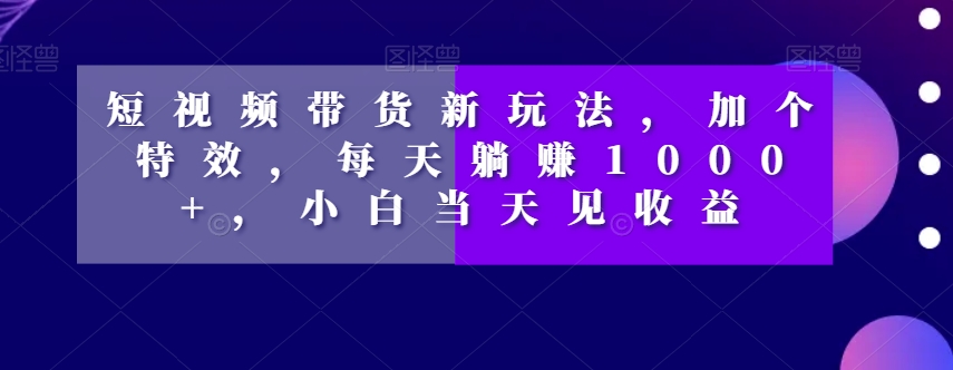短视频带货新玩法，加个特效，每天躺赚1000+，小白当天见收益【揭秘】-16888副业资讯
