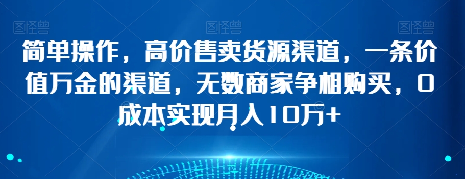 简单操作，高价售卖货源渠道，一条价值万金的渠道，无数商家争相购买，0成本实现月入10万+【揭秘】-16888副业资讯