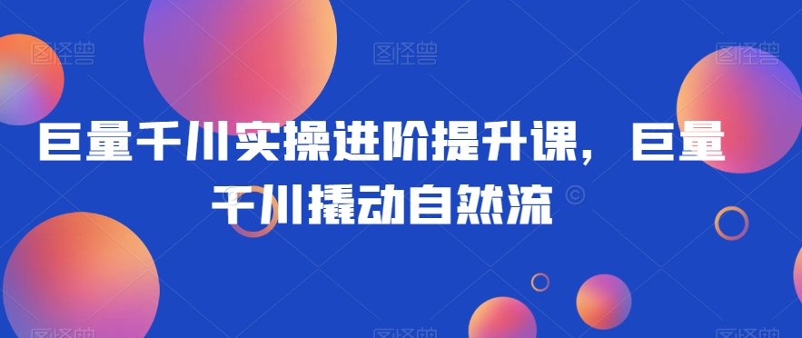 巨量千川实操进阶提升课，巨量干川撬动自然流-16888副业资讯