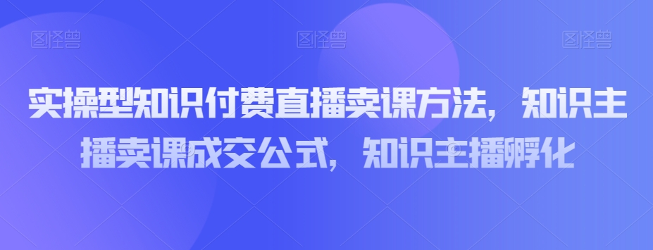 实操型知识付费直播卖课方法，知识主播卖课成交公式，知识主播孵化-16888副业资讯
