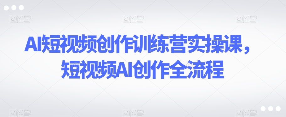 AI短视频创作训练营实操课，短视频AI创作全流程-16888副业资讯