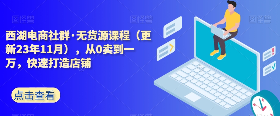 西湖电商社群·无货源课程（更新23年11月），从0卖到一万，快速打造店铺-16888副业资讯