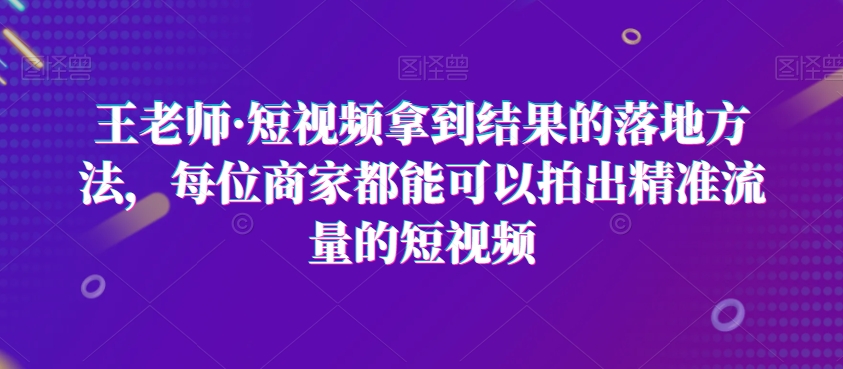 王老师·短视频拿到结果的落地方法，每位商家都能可以拍出精准流量的短视频-16888副业资讯