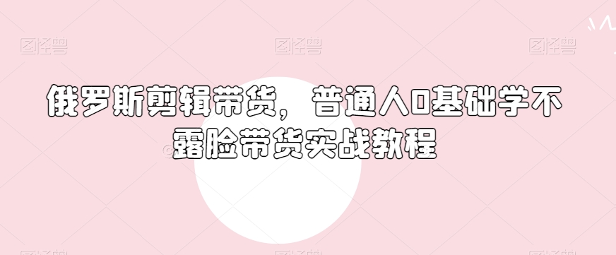 俄罗斯产品剪辑带货，普通人0基础学不露脸带货实战教程-16888副业资讯