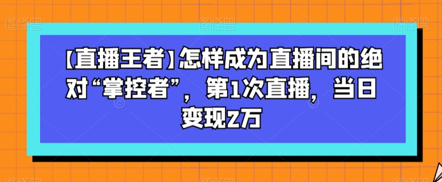 【直播王者】怎样成为直播间的绝对“掌控者”，第1次直播，当日变现2万-16888副业资讯