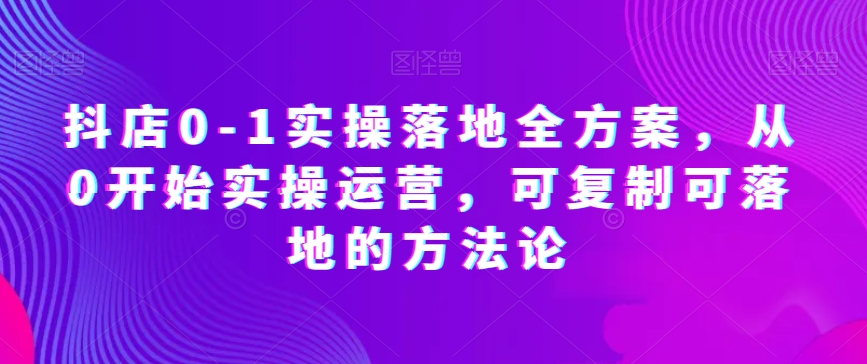 抖店0-1实操落地全方案，从0开始实操运营，可复制可落地的方法论-16888副业资讯
