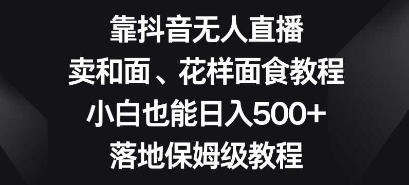 靠抖音无人直播，卖和面、花样面试教程，小白也能日入500+，落地保姆级教程【揭秘】-16888副业资讯