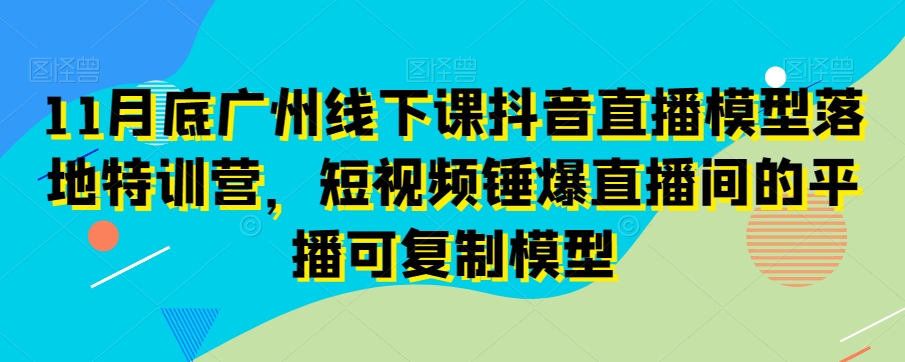11月底广州线下课抖音直播模型落地特训营，短视频锤爆直播间的平播可复制模型-16888副业资讯