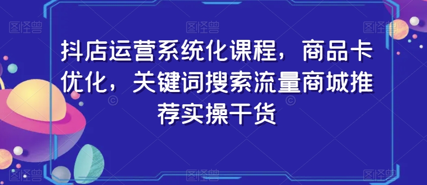 抖店运营系统化课程，商品卡优化，关键词搜索流量商城推荐实操干货-16888副业资讯