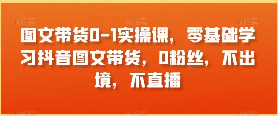 图文带货0-1实操课，零基础学习抖音图文带货，0粉丝，不出境，不直播-16888副业资讯