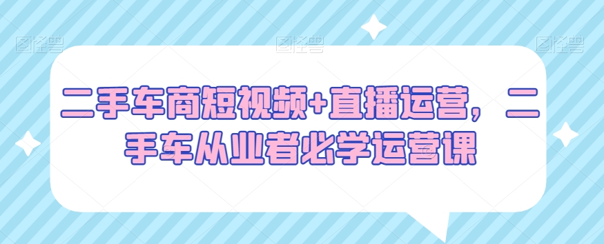 二手车商短视频+直播运营，二手车从业者必学运营课-16888副业资讯