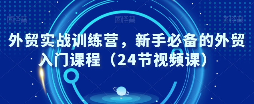 外贸实战训练营，新手必备的外贸入门课程（24节视频课）-16888副业资讯