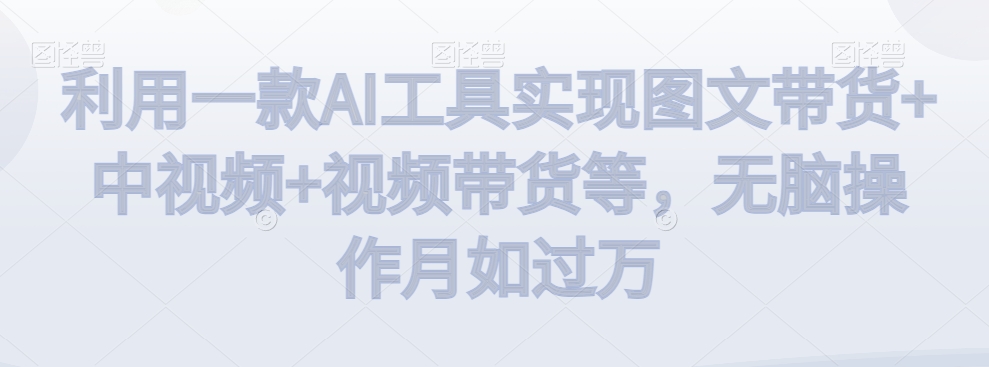 利用一款AI工具实现图文带货+中视频+视频带货等，无脑操作月如过万【揭秘】-16888副业资讯