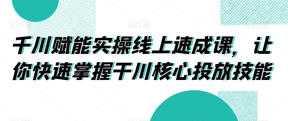千川赋能实操线上速成课，让你快速掌握干川核心投放技能-16888副业资讯