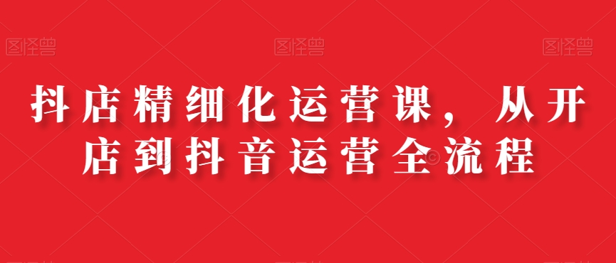 抖店精细化运营课，从开店到抖音运营全流程-16888副业资讯