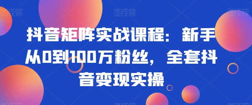 抖音矩阵实战课程：新手从0到100万粉丝，全套抖音变现实操-16888副业资讯
