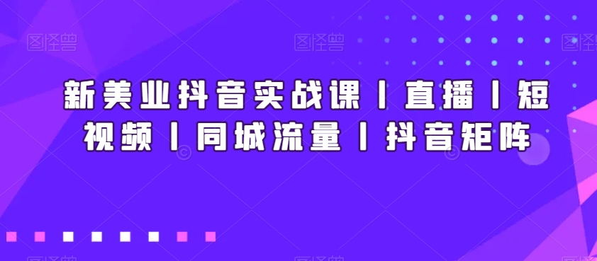 新美业抖音实战课丨直播丨短视频丨同城流量丨抖音矩阵-16888副业资讯