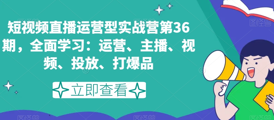 短视频直播运营型实战营第36期，全面学习：运营、主播、视频、投放、打爆品-16888副业资讯