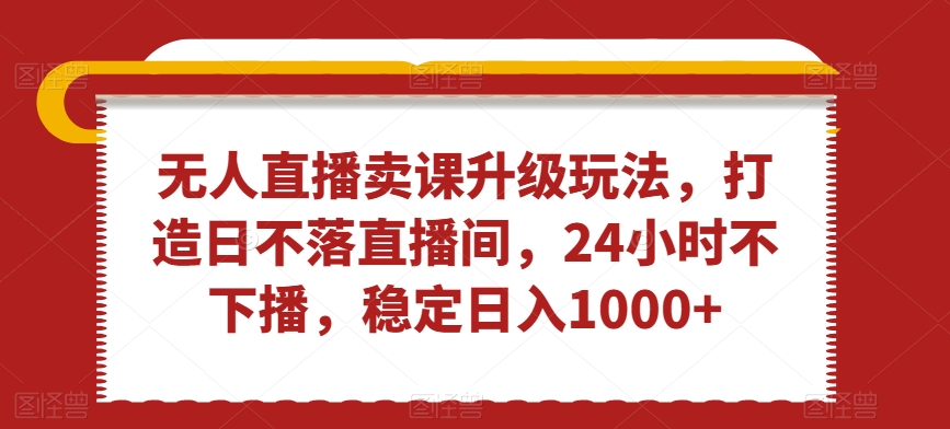 无人直播卖课升级玩法，打造日不落直播间，24小时不下播，稳定日入1000+【揭秘】-16888副业资讯