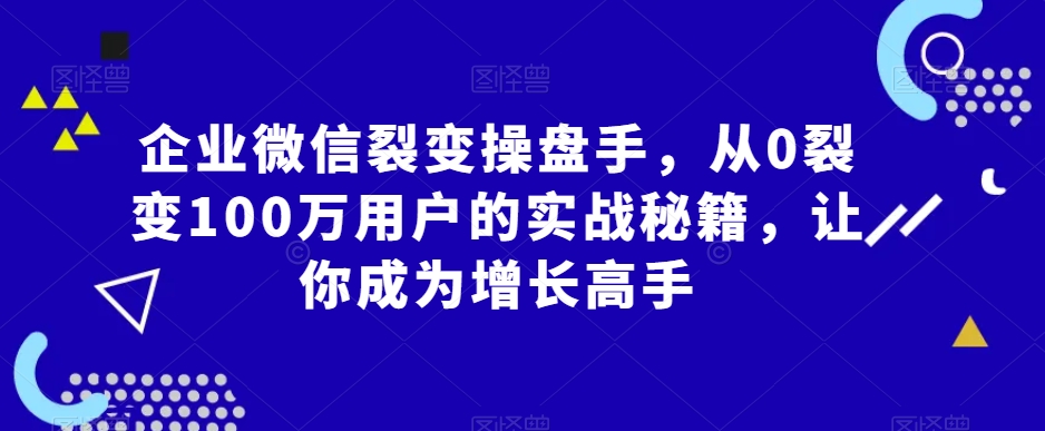 企业微信裂变操盘手，从0裂变100万用户的实战秘籍，让你成为增长高手-16888副业资讯