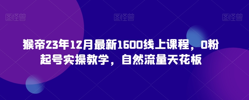 猴帝23年12月最新1600线上课程，0粉起号实操教学，自然流量天花板-16888副业资讯