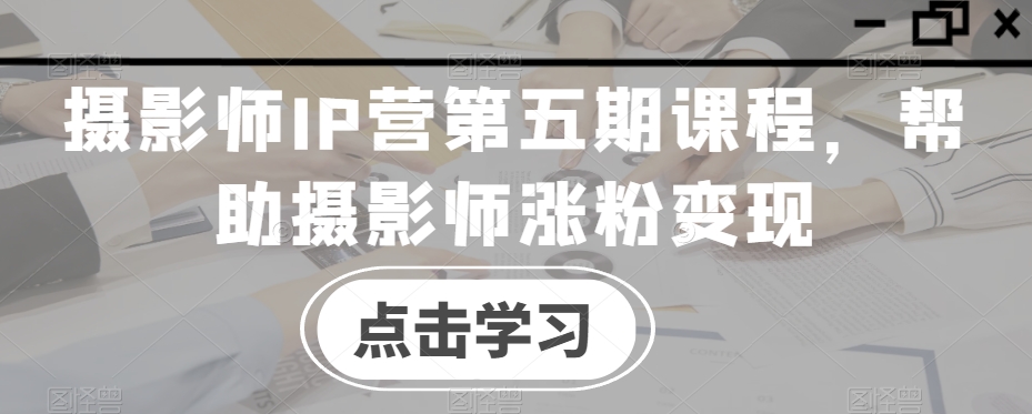 摄影师IP营第五期课程，帮助摄影师涨粉变现-16888副业资讯