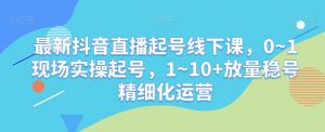 最新抖音直播起号线下课，0~1现场实操起号，1~10+放量稳号精细化运营-16888副业资讯