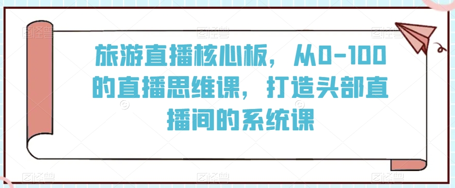 旅游直播核心板，从0-100的直播思维课，打造头部直播间的系统课-16888副业资讯