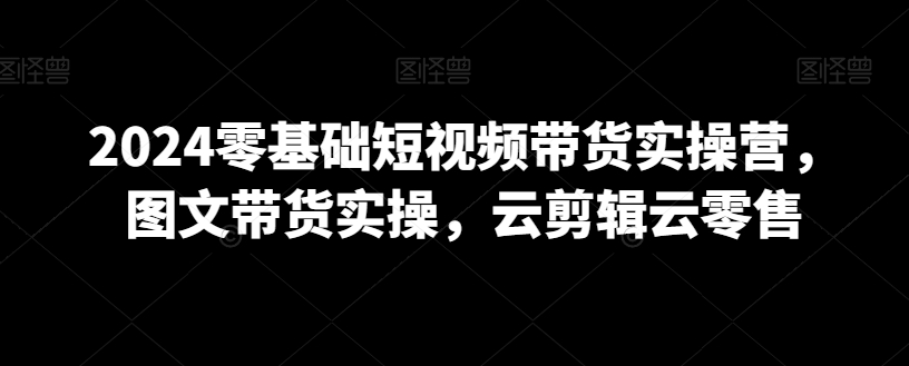 2024零基础短视频带货实操营，图文带货实操，云剪辑云零售-16888副业资讯