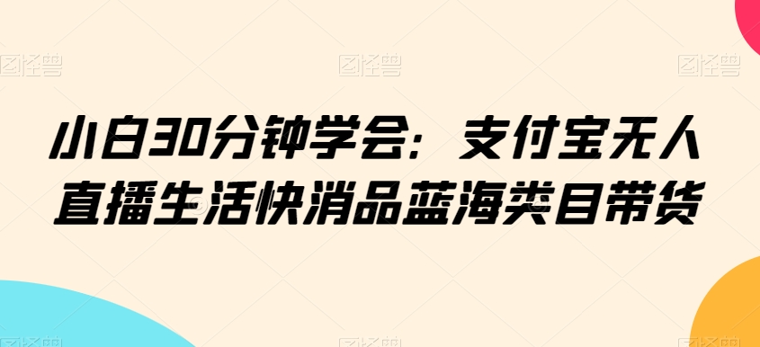 小白30分钟学会：支付宝无人直播生活快消品蓝海类目带货【揭秘】-16888副业资讯