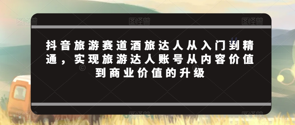 抖音旅游赛道酒旅达人从入门到精通，实现旅游达人账号从内容价值到商业价值的升级-16888副业资讯