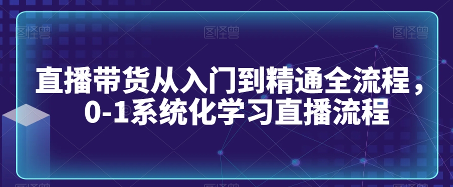直播带货从入门到精通全流程，0-1系统化学习直播流程-16888副业资讯