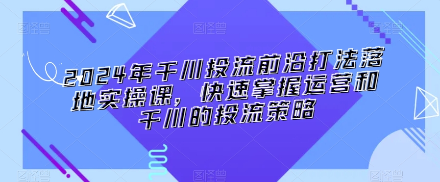 2024年千川投流前沿打法落地实操课，快速掌握运营和千川的投流策略-16888副业资讯