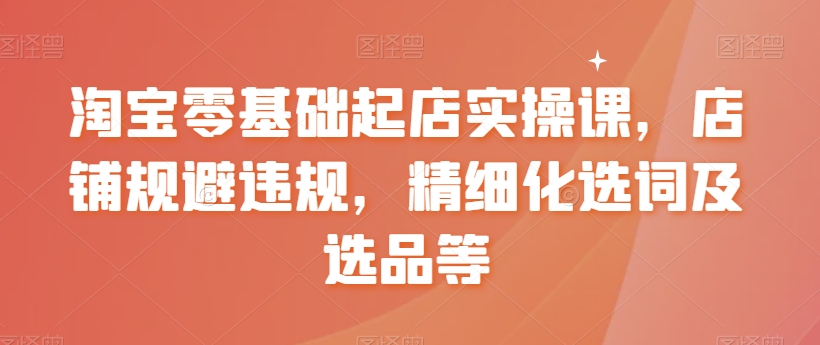淘宝零基础起店实操课，店铺规避违规，精细化选词及选品等-16888副业资讯