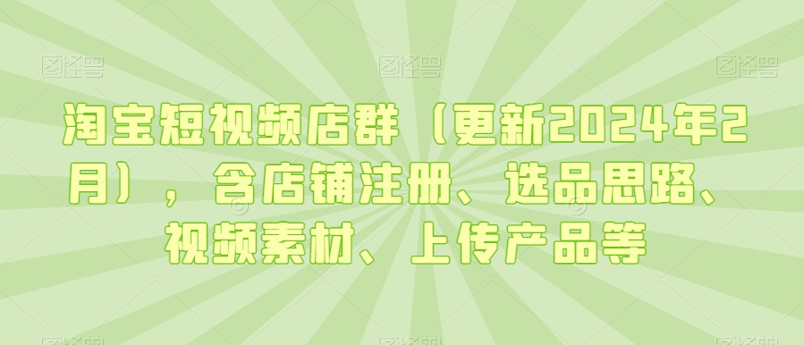 淘宝短视频店群（更新2024年2月），含店铺注册、选品思路、视频素材、上传产品等-16888副业资讯