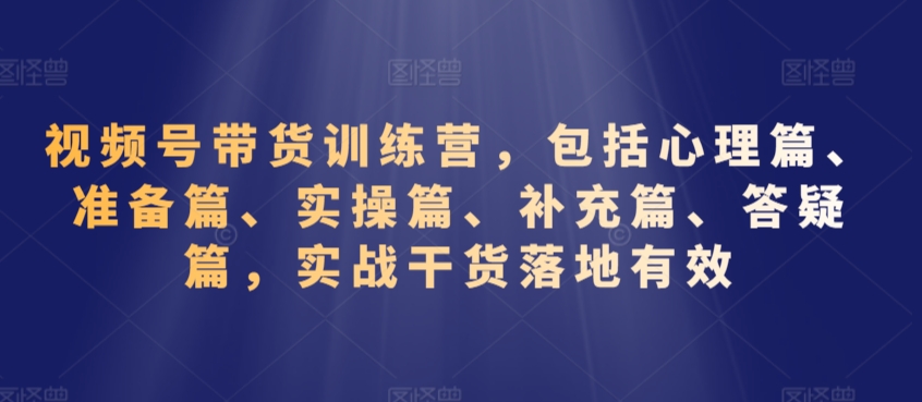 视频号带货训练营，包括心理篇、准备篇、实操篇、补充篇、答疑篇，实战干货落地有效-16888副业资讯