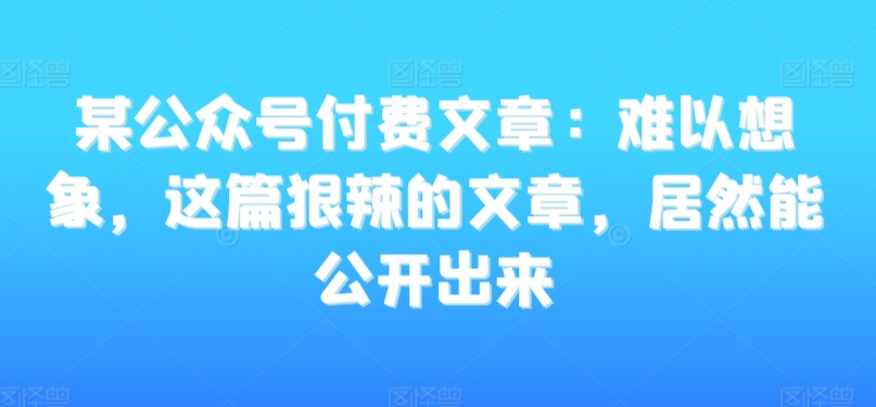 某公众号付费文章：难以想象，这篇狠辣的文章，居然能公开出来-16888副业资讯
