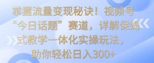 掌握流量变现秘诀！视频号“今日话题”赛道，详解保姆式教学一体化实操玩法，助你轻松日入300+【揭秘】-16888副业资讯