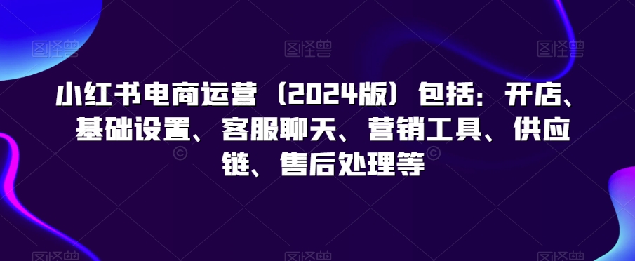 小红书电商运营（2024版）包括：开店、基础设置、客服聊天、营销工具、供应链、售后处理等-16888副业资讯