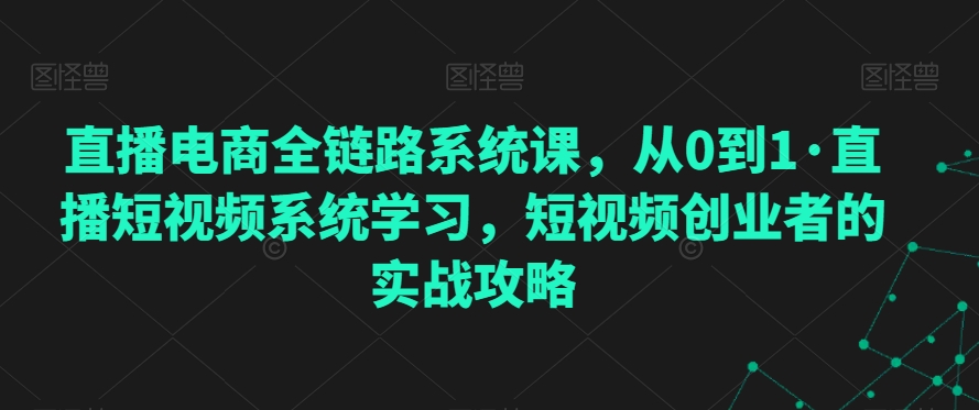 直播电商全链路系统课，从0到1·直播短视频系统学习，短视频创业者的实战攻略-16888副业资讯