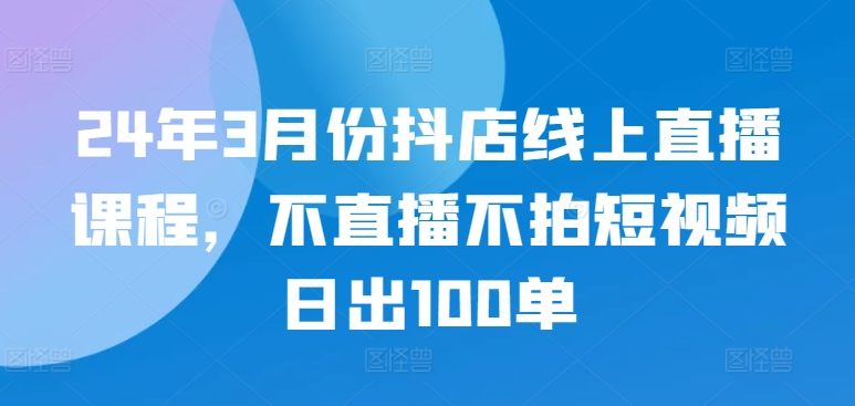 24年3月份抖店线上直播课程，不直播不拍短视频日出100单-16888副业资讯