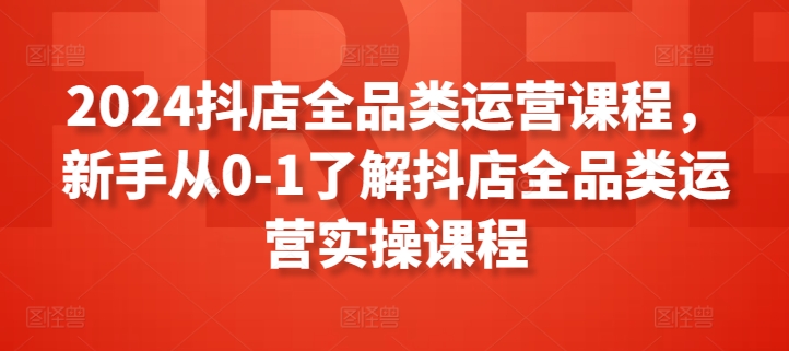 2024抖店全品类运营课程，新手从0-1了解抖店全品类运营实操课程-16888副业资讯